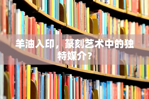 羊油入印，篆刻艺术中的独特媒介？