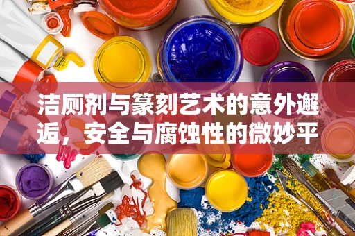 洁厕剂与篆刻艺术的意外邂逅，安全与腐蚀性的微妙平衡
