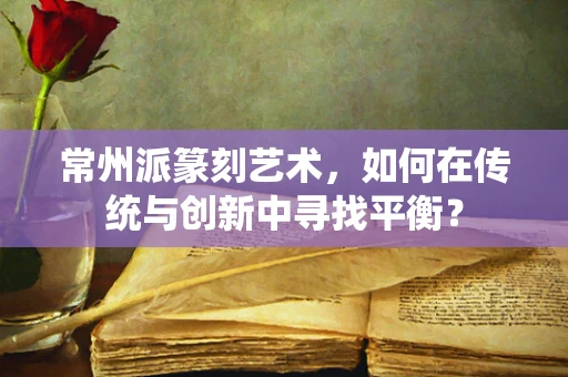 常州派篆刻艺术，如何在传统与创新中寻找平衡？