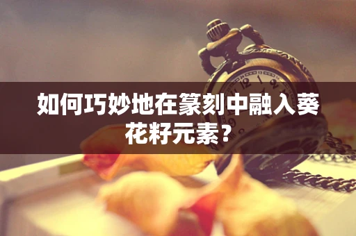 如何巧妙地在篆刻中融入葵花籽元素？