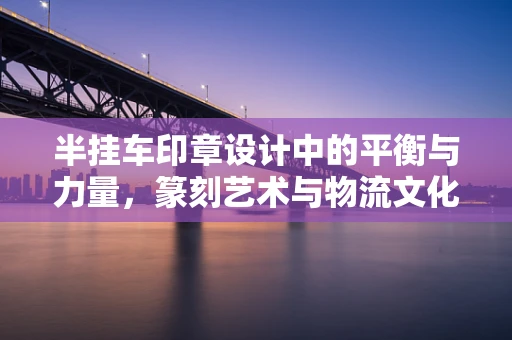 半挂车印章设计中的平衡与力量，篆刻艺术与物流文化的融合