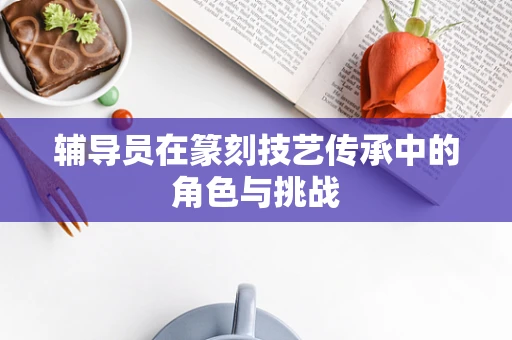 辅导员在篆刻技艺传承中的角色与挑战
