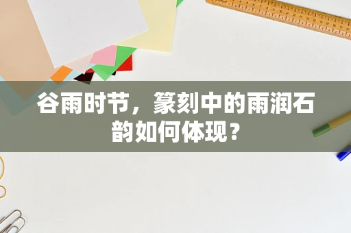 谷雨时节，篆刻中的雨润石韵如何体现？