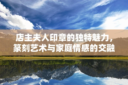店主夫人印章的独特魅力，篆刻艺术与家庭情感的交融