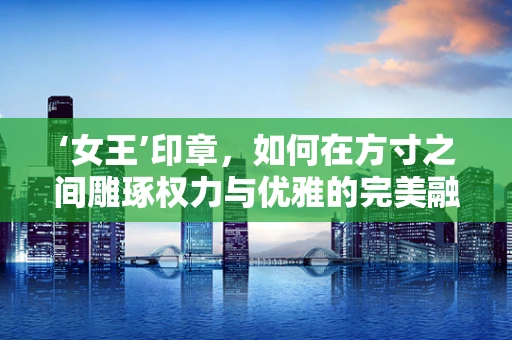 ‘女王’印章，如何在方寸之间雕琢权力与优雅的完美融合？