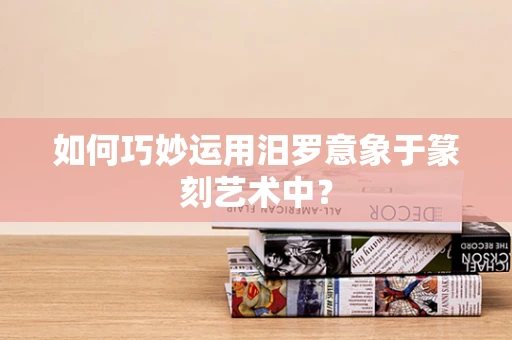 如何巧妙运用汨罗意象于篆刻艺术中？