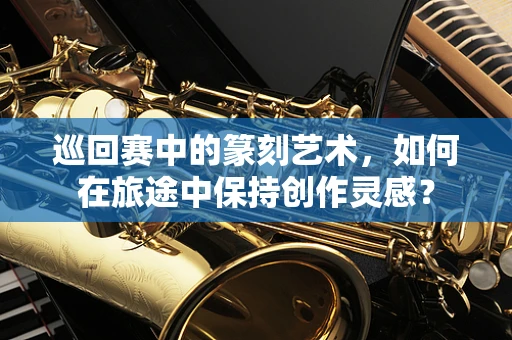 巡回赛中的篆刻艺术，如何在旅途中保持创作灵感？