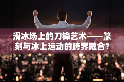 滑冰场上的刀锋艺术——篆刻与冰上运动的跨界融合？