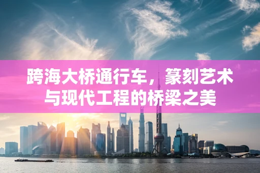 跨海大桥通行车，篆刻艺术与现代工程的桥梁之美