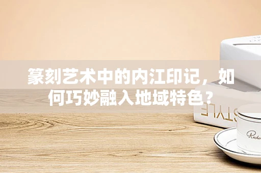 篆刻艺术中的内江印记，如何巧妙融入地域特色？