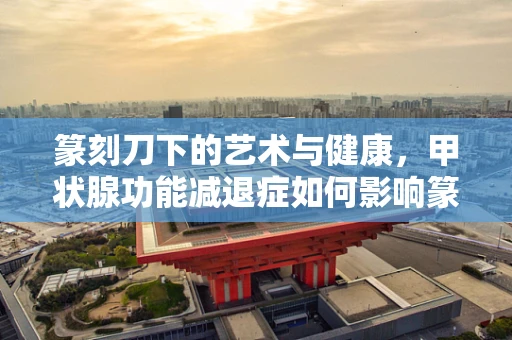 篆刻刀下的艺术与健康，甲状腺功能减退症如何影响篆刻创作？