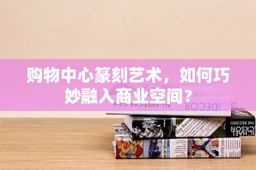 购物中心篆刻艺术，如何巧妙融入商业空间？
