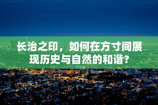 长治之印，如何在方寸间展现历史与自然的和谐？
