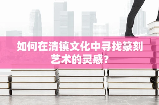 如何在清镇文化中寻找篆刻艺术的灵感？