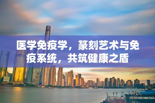 医学免疫学，篆刻艺术与免疫系统，共筑健康之盾