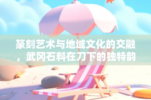 篆刻艺术与地域文化的交融，武冈石料在刀下的独特韵味