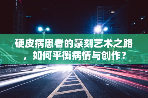 硬皮病患者的篆刻艺术之路，如何平衡病情与创作？