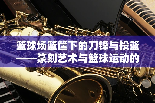 篮球场篮筐下的刀锋与投篮——篆刻艺术与篮球运动的跨界对话