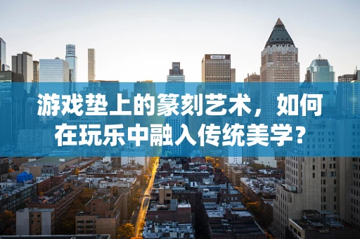 游戏垫上的篆刻艺术，如何在玩乐中融入传统美学？
