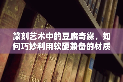 篆刻艺术中的豆腐奇缘，如何巧妙利用软硬兼备的材质？