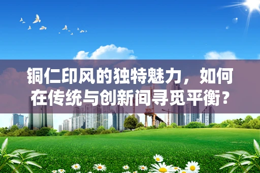 铜仁印风的独特魅力，如何在传统与创新间寻觅平衡？