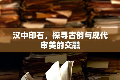 汉中印石，探寻古韵与现代审美的交融