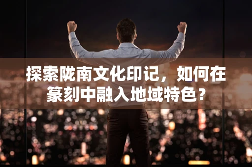 探索陇南文化印记，如何在篆刻中融入地域特色？