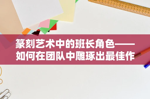 篆刻艺术中的班长角色——如何在团队中雕琢出最佳作品？