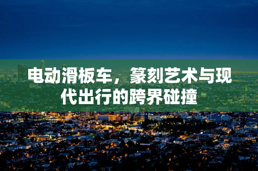 电动滑板车，篆刻艺术与现代出行的跨界碰撞