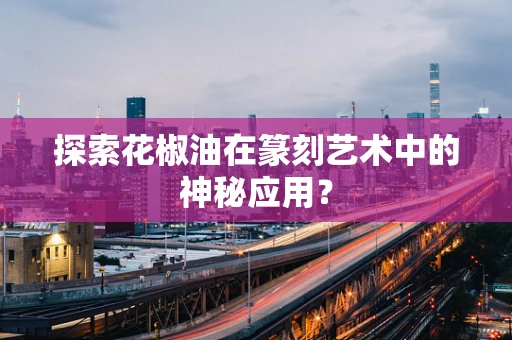 探索花椒油在篆刻艺术中的神秘应用？