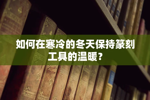 如何在寒冷的冬天保持篆刻工具的温暖？