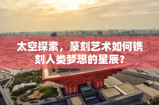 太空探索，篆刻艺术如何镌刻人类梦想的星辰？