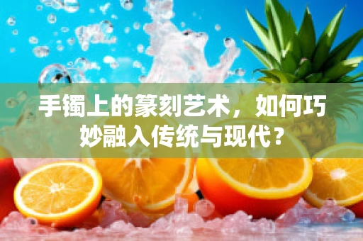 手镯上的篆刻艺术，如何巧妙融入传统与现代？