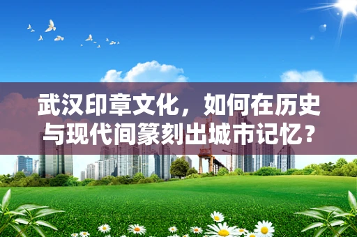 武汉印章文化，如何在历史与现代间篆刻出城市记忆？