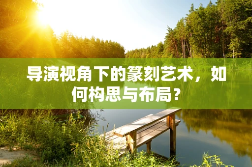 导演视角下的篆刻艺术，如何构思与布局？