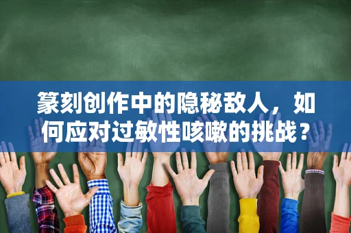 篆刻创作中的隐秘敌人，如何应对过敏性咳嗽的挑战？
