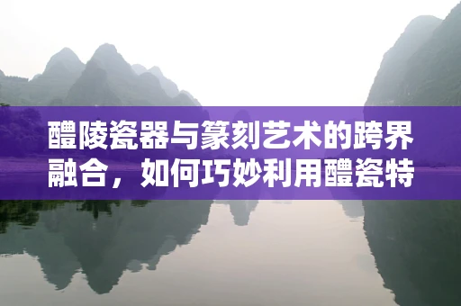 醴陵瓷器与篆刻艺术的跨界融合，如何巧妙利用醴瓷特色入印？