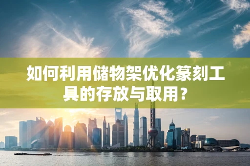 如何利用储物架优化篆刻工具的存放与取用？
