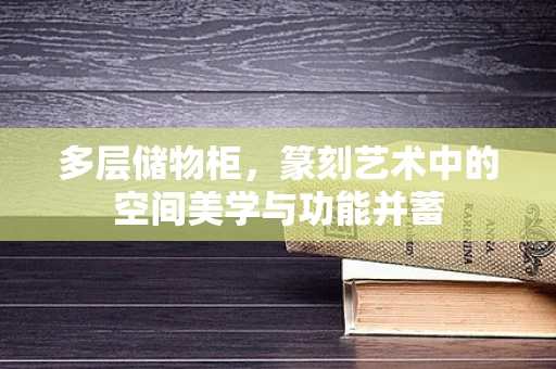 多层储物柜，篆刻艺术中的空间美学与功能并蓄