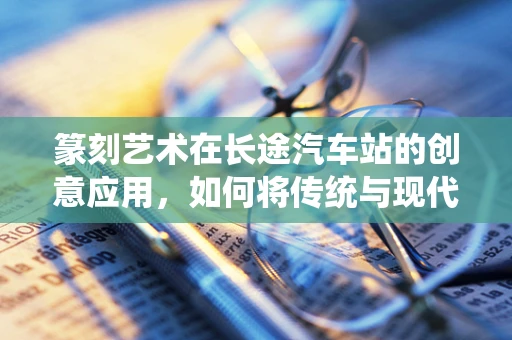 篆刻艺术在长途汽车站的创意应用，如何将传统与现代交通场景融合？