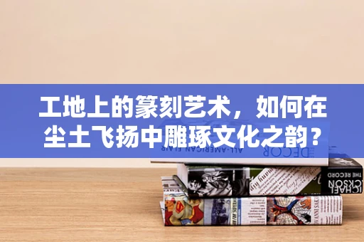 工地上的篆刻艺术，如何在尘土飞扬中雕琢文化之韵？
