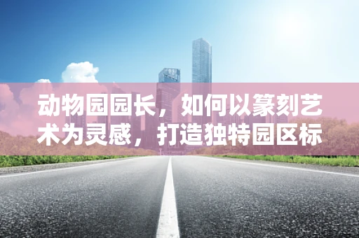 动物园园长，如何以篆刻艺术为灵感，打造独特园区标识？