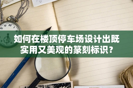 如何在楼顶停车场设计出既实用又美观的篆刻标识？