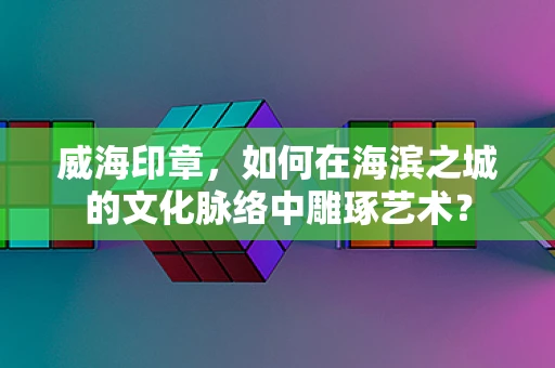 威海印章，如何在海滨之城的文化脉络中雕琢艺术？