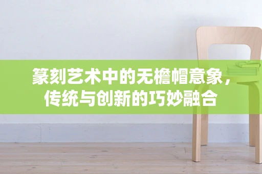 篆刻艺术中的无檐帽意象，传统与创新的巧妙融合