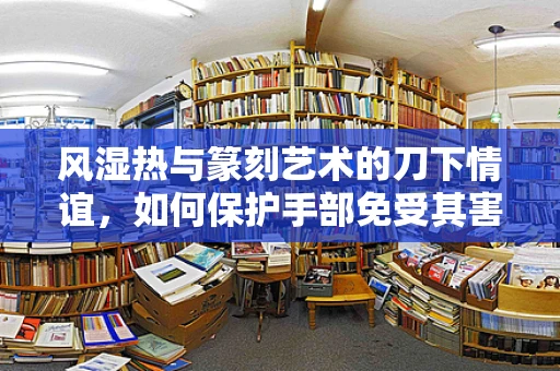 风湿热与篆刻艺术的刀下情谊，如何保护手部免受其害？