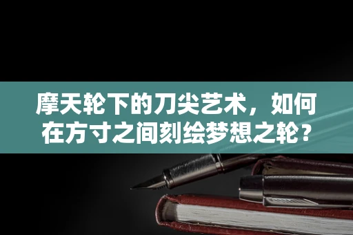 摩天轮下的刀尖艺术，如何在方寸之间刻绘梦想之轮？