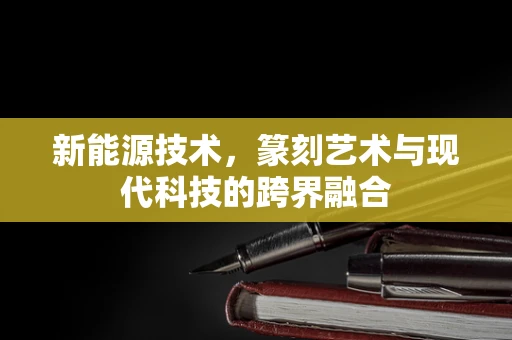新能源技术，篆刻艺术与现代科技的跨界融合