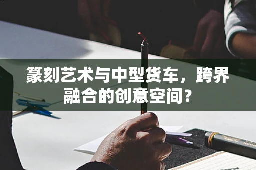 篆刻艺术与中型货车，跨界融合的创意空间？