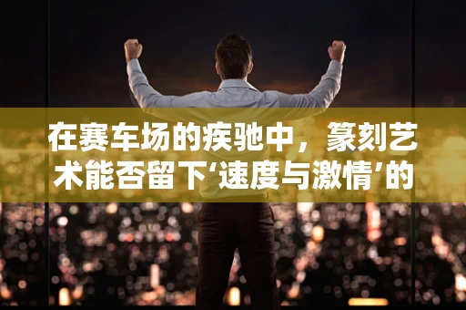 在赛车场的疾驰中，篆刻艺术能否留下‘速度与激情’的印记？